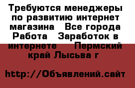 Требуются менеджеры по развитию интернет-магазина - Все города Работа » Заработок в интернете   . Пермский край,Лысьва г.